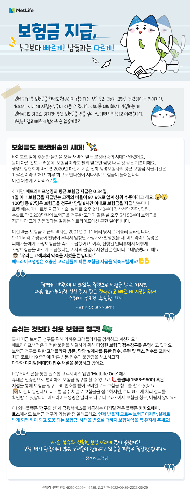 보험금 지급, 누구보다 빠르게 남들과는 다르게  보험 가입 후 보험금을 한번도 청구하지 않는다는 것은 우리 모두가 그만큼 건강하다는 의미지만, 100세 시대에 사람은 누구나 아플 수 있어요. 이때를 대비해서 가입하는 게 보험이기도 하고요. 하지만 막상 보험금을 받을 일이 생기면 막막하고 어렵습니다. 보험금! 쉽고 빠르게 받아볼 순 없을까요?  보험금도 로켓배송의 시대! 바야흐로 밤에 주문한 물건을 오늘 새벽에 받는 로켓배송의 시대가 열렸어요. 몸이 아픈 것도 서러운데, 보험금이라도 빨리 받으면 금방 나을 것 같은 기분이에요. 생명보험협회에 따르면 2020년 하반기 기준 전체 생명보험사의 평균 보험금 지급기간은 1.54일이라고 해요. 하루 하고도 반나절이 지나서야 보험금이 들어온다니, 이걸 어떻게 기다리죠?  하지만, 메트라이프생명의 평균 보험금 지급은 0.34일, 1일 이내 보험금을 지급받는 고객의 비율이 97.9%로 업계 상위 수준이라고 해요. 100명중 97명은 보험금을 청구한 당일 8시간 이내로 보험금을 지급 받는다니 로켓 배송, 아니 로켓 지급이네요! 실제로 오후 2시 40분에 갑상선암 진단, 입원, 수술로 약 3,200만원의 보험금을 청구한 고객이 같은 날 오후 5시 50분에 보험금을 지급받아 크게 감동했다는 일화는 메트라이프에선 흔한 일이랍니다.  이런 빠른 보험금 지급의 역사는 2001년 911테러 당시로 거슬러 올라갑니다. 911테러로 쌍둥이 빌딩이 무너져 엄청난 사상자가 발생했을 때, 메트라이프생명은 피해자들에게 사망보험금을 즉시 지급했어요. 이후, 진행된 인터뷰에서 어떻게 사망보험금을 빠르게 지급했냐는 기자의 물음에 사장님은 한마디로 대답했다고 해요. “우리는 고객과의 약속을 지켰을 뿐입니다.”  메트라이프생명은 소중한 고객님들께 빠른 보험금 지급을 약속드릴게요!  “당연히 약관에 나와있는 질병으로 보험금 받은 거지만  다른 회사들처럼 질질 끌지 않고  정확하게 빠르게 지급해줘서 주위에 무조건 추천합니다.” - 보험금신청 고ㅇㅇ 고객님 -  숨쉬는 것보다 쉬운 보험금 청구! 혹시 지금 보험금 청구를 위해 가까운 고객플라자를 검색하고 계신가요? 메트라이프생명은 이러한 불편을 해결하기 위해 다양한 보험금 접수창구를 운영하고 있어요. 보험금 청구를 위한 고객플라자 방문, 담당 설계사를 통한 접수, 우편 및 팩스 접수를 포함해 최근 코로나19 증가에 따른 방문 접수의 불안감을 해소하고자 다양한 디지털(비대면) 접수 채널을 운영하고 있어요.  PC/스마트폰을 통한 원스톱 고객서비스 앱인 'MetLife One' 에서 휴대폰 인증만으로 편리하게 보험금 청구를 할 수 있고요. 콜센터(1588-9600) 혹은 지점을 통해 보험금 청구 URL 번호를 받아 모바일로도 보험금 청구를 할 수 있어요. 이건 비밀인데요, 디지털 접수 채널로 보험금을 접수하시면, 보다 빠르게 처리 결과를 확인할 수 있답니다. 메트라이프생명은 달라도 너무 다르죠? 이제 보험금 청구, 어렵지 않아요~!   아! 외부플랫폼 '청구의 신'과 금융서비스를 제공하는 디지털 전용 플랫폼 카카오페이, 토스에서도 보험금 청구가 가능한 점 알려드려요. 언제 받을지 모르는 보험금이지만, 실제로 받게되면 힘이 되고 도움되는 보험금! 혜택을 받으실 때까지 보험계약을 꼭 유지해주세요!  “빠른 접수와 신속한 보상처리에 많이 놀랐습니다.  고객 편의 관점에서 많은 노력들이 행해지고 있음을 피부로 절감했습니다.” -	장ㅇㅇ 고객님 -