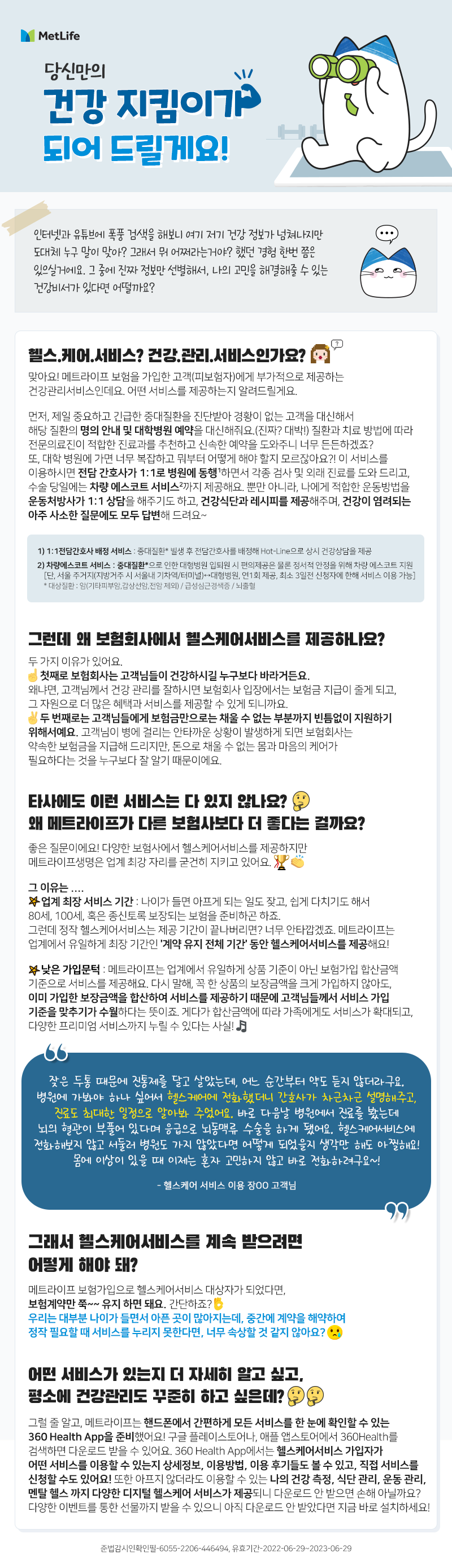 당신만의 “건강 지킴이”가 되어 드릴게요!  	저희 아버지가 대장 내시경을 하셨는데 발견된 용종이 악성인 것 같다고 해요.  명의가 있는 대학병원은 예약하려면 한참 걸린다는데…어떡하죠?? 	요즘 두통이 심해지는 것 같아요. 최근엔 찌릿찌릿 전기 통하는 느낌도 나구요…왜 그런가요? 	갑자기 오른쪽 배꼽 옆이 아파요. 혹시, 맹장염일까요?? 집에서 가깝고 진료 잘하는 내과 추천 좀 해주세요. 	저희 어머니가 당뇨 진단을 받으셨는데 식단 관리 어떻게 해야 하나요?  누구나 한번쯤은 이런 고민 해본 적 있지 않나요? 그럴 때마다 인터넷과 유튜브에 폭풍 검색을 하며 도대체 누구 말이 맞아? 그래서 뭐 어쩌라는 거야? 했던 경험 모두 있을거예요. 여기저기 정보는 넘쳐나지만 그 중에 진짜 정보만 선별해서, 나의 고민을 해결해줄 수 있는 건강비서가 있다면 어떨까요?  헬스.케어.서비스? 건강.관리.서비스인가요? 맞아요! 메트라이프 보험을 가입한 고객(피보험자)에게 부가적으로 제공하는 건강관리서비스인데요. 어떤 서비스를 제공하는지 알려드릴게요.  먼저, 제일 중요하고 긴급한 중대질환을 진단받아 경황이 없는 고객을 대신해서 해당 질환의 명의 안내 및 대학병원 예약을 대신해줘요. (진짜? 대박!) 질환과 치료 방법에 따라 전문의료진이 적합한 진료과를 추천하고 신속한 예약을 도와주니 너무 든든하겠죠? 또, 대학 병원에 가면 너무 복잡하고 뭐부터 어떻게 해야 할지 모르잖아요?! 이 서비스를 이용하시면 전담 간호사가 1:1로 병원에 동행1)하면서 각종 검사 및 외래 진료를 도와 드리고, 수술 당일에는 차량 에스코트 서비스2)까지 제공해요. 뿐만 아니라, 나에게 적합한 운동방법을 운동처방사가 1:1 상담을 해주기도 하고, 건강식단과 레시피를 제공해주며, 건강이 염려되는 아주 사소한 질문에도 모두 답변해 드려요~   그런데 왜 보험회사에서 헬스케어서비스를 제공하나요? 두 가지 이유가 있어요. 첫째로 보험회사는 고객님들이 건강하시길 누구보다 바라거든요. 왜냐면, 고객님께서 건강 관리를 잘하시면 보험회사 입장에서는 보험금 지급이 줄게 되고, 그 자원으로 더 많은 혜택과 서비스를 제공할 수 있게 되니까요. 두 번째로는 고객님들에게 보험금만으로는 채울 수 없는 부분까지 빈틈없이 지원하기 위해서예요. 고객님이 병에 걸리는 안타까운 상황이 발생하게 되면 보험회사는 약속한 보험금을 지급해드리지만, 돈으로 채울 수 없는 몸과 마음의 케어가 필요하다는 것을 누구보다 잘 알기 때문이에요.   타사에도 이런 서비스는 다 있지 않나요? 왜 메트라이프가 다른 보험사보다 더 좋다는 걸까요? 좋은 질문이에요! 다양한 보험사에서 헬스케어서비스를 제공하지만 메트라이프생명은 업계 최강 자리를 굳건히 지키고 있어요. 그 이유는:  ✔업계 최장 서비스 기간: 나이가 들면 아프게 되는 일도 잦고, 쉽게 다치기도 해서 80세, 100세, 혹은 종신토록 보장되는 보험을 준비하곤 하죠. 그런데 정작 헬스케어서비스는 제공 기간이 끝나버리면? 너무 안타깝겠죠.  메트라이프는 업계에서 유일하게 최장 기간인 '계약 유지 전체 기간' 동안 헬스케어서비스를 제공해요! ✔낮은 가입문턱: 메트라이프는 업계에서 유일하게 상품 기준이 아닌 보험가입 합산금액 기준으로 서비스를 제공해요. 다시 말해, 꼭 한 상품의 보장금액을 크게 가입하지 않아도, 이미 가입한 보장금액을 합산하여 서비스를 제공하기 때문에 고객님들께서 서비스 가입 기준을 맞추기가 수월하다는 뜻이죠. 게다가 합산금액에 따라 가족에게도 서비스가 확대되고, 다양한 프리미엄 서비스까지 누릴 수 있다는 사실!  “잦은 두통 때문에 진통제를 달고 살았는데,  어느 순간부터 약도 듣지 않더라구요. 병원에 가봐야 하나 싶어서  헬스케어에 전화했더니 간호사가 차근차근 설명해주고,  진료도 최대한 빠른 일정으로 알아봐 주었어요.  바로 다음날 병원에서 진료를 봤는데 뇌의 혈관이 부풀어 있다며  응급으로 뇌동맥류 수술을 하게 되었어요.  헬스케어서비스에 전화해보지 않고 서둘러 병원도 가보지 않았다면  어떻게 되었을지 생각만 해도 아찔해요!  몸에 이상이 있을 때 이제는 혼자 고민하지 않고 바로 전화하려구요~!”  - 헬스케어 서비스이용 장OO 고객님-  그래서 헬스케어서비스를 계속 받으려면 어떻게 해야 돼?  메트라이프 보험가입으로 헬스케어서비스 대상자가 되었다면, 보험계약만 쭉~~ 유지 하면 돼요. 간단하죠?  우리는 대부분 나이가 들면서 아픈 곳이 많아지는데, 중간에 계약을 해약하여 정작 필요할 때 서비스를 누리지 못한다면, 너무 속상할 것 같지 않아요?  어떤 서비스가 있는지 더 자세히 알고 싶고, 평소에 건강관리도 꾸준히 하고 싶은데?    그럴 줄 알고, 메트라이프는 핸드폰에서 간편하게 모든 서비스를 한 눈에 확인할 수 있는360 Health App을 준비했어요! 구글 플레이스토어나, 애플 앱스토어에서 360Health 를 검색하면 다운로드 받을 수 있어요. 360Health App에서는 헬스케어서비스 가입자가 어떤 서비스를 이용할 수 있는지 상세정보, 이용방법, 이용 후기들도 볼 수 있고, 직접 서비스를 신청할 수도 있어요! 또한 아프지 않더라도 이용 할 수 있는 나의 건강 측정, 식단 관리, 운동 관리, 멘탈 헬스 까지 다양한 디지털 헬스케어 서비스가 제공되니 다운로드 안 받으면 손해 아닐까요? 다양한 이벤트를 통한 선물까지 받을 수 있으니 아직 다운로드 안 받았다면 지금 바로 설치하세요!  1)	1:1전담간호사 배정 서비스  중대질환* 빌생 후 전담간호사를 배정해 Hot-Line으로 상시 건강상담을 제공해드립니다. 2)	차량에스코트 서비스  중대질환*으로 인한 대형병원 입퇴원 시 편의제공은 물론 정서적 안정을 위해 차량 에스코트를 지원해드립니다. [단, 서울 주거지(지방거주 시 서울내 기차역/터미널) ↔대형병원, 연1회 제공, 최소3일전 신청자에 한하여 서비스 이용 가능]  * 대상질환 : 암(기타피부암,갑상선암,전암 제외) / 급성심근경색증 / 뇌출혈