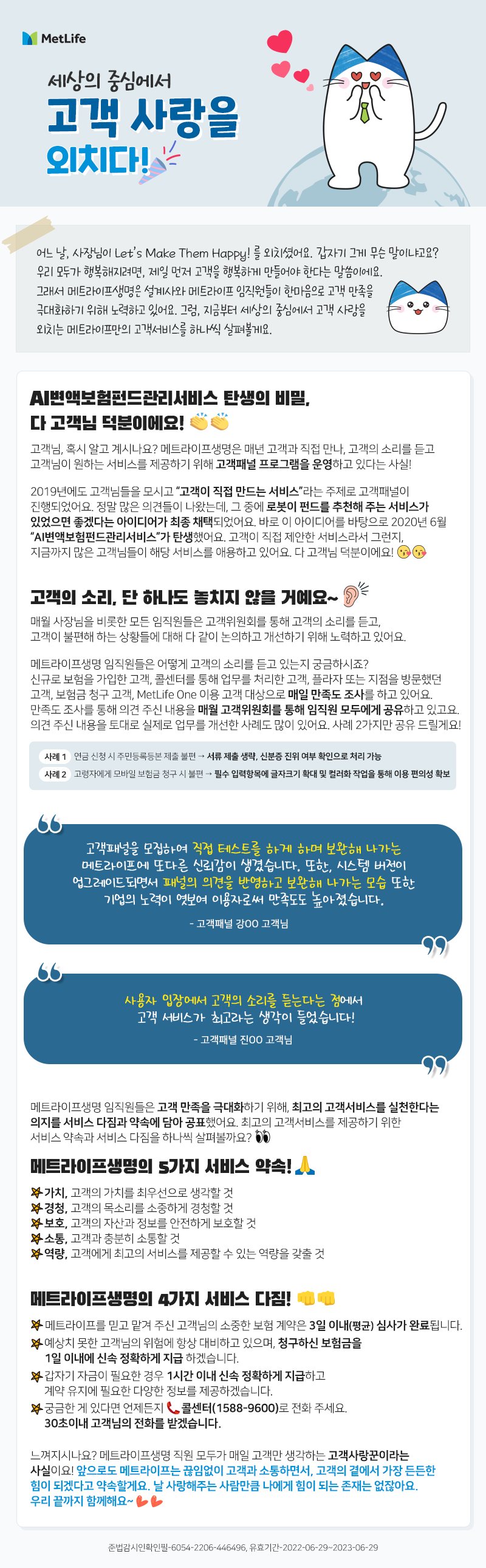 세상의 중심에서 고객 사랑을 외치다!  어느 날, 사장님이 Let’s Make Them Happy! 를 외치셨어요. 갑자기 그게 무슨 말이냐고요?  우리 모두가 행복해지려면, 제일 먼저 고객을 행복하게 만들어야 한다는 말씀이에요. 그래서 메트라이프생명은 설계사와 메트라이프 임직원들이 한마음으로 고객 만족을 극대화하기 위해 노력하고 있어요. 그럼, 지금부터 세상의 중심에서 고객 사랑을 외치는 메트라이프만의 고객서비스를 하나씩 살펴볼게요.  AI변액보험펀드관리서비스 탄생의 비밀, 다 고객님 덕분이에요!  고객님, 혹시 알고 계시나요? 메트라이프생명은 매년 고객과 직접 만나, 고객의 소리를 듣고 고객님이 원하는 서비스를 제공하기 위해 고객패널 프로그램을 운영하고 있다는 사실!   2019년에도 고객님들을 모시고 “고객이 직접 만드는 서비스”라는 주제로 고객패널이 진행되었어요. 정말 많은 의견들이 나왔는데, 그 중에 로봇이 펀드를 추천해주는 서비스가 있었으면 좋겠다는 아이디어가 최종 채택되었어요. 바로 이 아이디어를 바탕으로 2020년 6월 “AI변액보험펀드관리서비스”가 탄생했어요. 고객이 직접 제안한 서비스라서 그런지, 지금까지 많은 고객님들이 해당 서비스를 애용하고 있어요. 다 고객님 덕분이에요!  고객의 소리, 단 하나도 놓치지 않을 거예요~ 매월 사장님을 비롯한 모든 임직원들은 고객위원회를 통해 고객의 소리를 듣고, 고객이 불편해하는 상황들에 대해 다 같이 논의하고 개선하기 위해 노력하고 있어요.  메트라이프생명 임직원들은 어떻게 고객의 소리를 듣고 있는지 궁금하시죠? 알려드릴게요~  신규로 보험을 가입한 고객, 콜센터를 통해 업무를 처리한 고객, 플라자 또는 지점을 방문했던 고객, 보험금 청구 고객, MetLife One 이용 고객 대상으로 매일 만족도 조사를 하고 있어요. 만족도 조사를 통해 의견 주신 내용을 매월 고객위원회를 통해 임직원 모두에게 공유하고 있고요. 의견 주신 내용을 토대로 실제로 업무를 개선한 사례도 많이 있어요. 사례 2가지만 공유 드릴게요! 사례1. 연금 신청 시 주민등록등본 제출 불편 → 서류 제출 생략, 신분증 진위 여부 확인으로 처리 가능 사례2. 고령자에게 모바일 보험금 청구 시 불편 → 필수입력항목에 글자크기 확대 및 컬러화 작업을 통해 이용 편의성 확보     “고객패널을 모집하여 직접 테스트를 하게 하며 보완해 나가는  메트라이프에 또다른 신뢰감이 생겼습니다.  또한, 시스템 버전이 업그레이드되면서  패널의 의견을 반영하고 보완해 나가는 모습 또한  기업의 노력이 엿보여 이용자로써 만족도도 높아졌습니다.”  - 고객패널 강OO 고객님 -  “사용자 입장에서 고객의 소리를 듣는다는 점에서  고객 서비스가 최고라는 생각이 들었습니다.”  - 고객패널 진OO 고객님 -  메트라이프생명 임직원들은 고객 만족을 극대화하기 위해, 최고의 고객서비스를 실천한다는 의지를 서비스 다짐과 약속에 담아 공표했어요. 최고의 고객서비스를 제공하기 위한 서비스 약속과 서비스 다짐을 하나씩 살펴볼까요?   메트라이프생명의 5가지 서비스 약속! 🙏 ✔ 가치, 고객의 가치를 최우선으로 생각할 것  ✔ 경청, 고객의 목소리를 소중하게 경청할 것 ✔ 보호, 고객의 자산과 정보를 안전하게 보호할 것 ✔ 소통, 고객과 충분히 소통할 것 ✔ 역량, 고객에게 최고의 서비스를 제공할 수 있는 역량을 갖출 것   메트라이프생명의 4가지 서비스 다짐!  ✔ 3 Days 3일 이내 심사완료, 메트라이프를 믿고 맡겨 주신 고객님의 소중한 보험 계약을 3일 이내(평균) 심사 완료 ✔ 1 Days 1일 이내 보험금 지급, 예상치 못한 고객님의 위험에도 보험금을 청구하시면 1일 이내에 신속 정확하게 지급 ✔ 1 Hour 1시간 이내 지급, 갑자기 자금이 필요한 경우 1시간 이내 신속 정확하게 지급하고 계약 유지에 필요한 다양한 정보제공 ✔ 30 Sec. 30초 이내 응대, 궁금한 게 있다면 언제든지 콜센터(1588-9600)로 전화 주세요. 30초이내 고객님의 전화를 받겠습니다.  느껴 지시나요? 메트라이프생명 직원 모두가 매일 고객만 생각하는 고객사랑꾼이라는 사실이요! 앞으로도 메트라이프는 끊임없이 고객과 소통하면서, 고객의 곁에서 가장 든든한 힘이 되겠다고 약속할게요. 날 사랑해주는 사람만큼 나에게 힘이 되는 존재는 없잖아요. 우리 끝까지 함께해요~