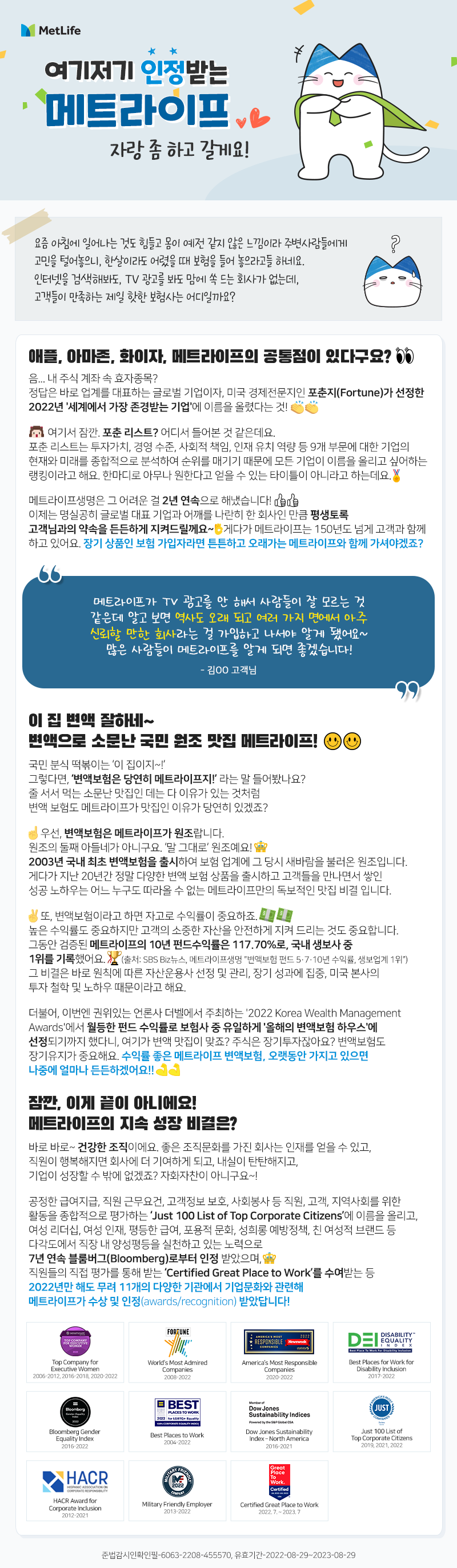 여기저기 인정받는 메트라이프. 자랑 좀 하고 갈게요!   요즘 아침에 일어나는 것도 힘들고 몸이 예전 같지 않은 느낌이라 주변사람들에게 고민을 털어놓으니, 한살이라도 어렸을 때 보험을 들어 놓으라고들 하네요. 인터넷을 검색해봐도, TV 광고를 봐도 맘에 쏙 드는 회사가 없는데, 고객들이 만족하는 제일 핫 한 보험사는 어디일까요?   애플, 아마존, 화이자, 메트라이프의 공통점이 있다구요? 음.. 내 주식 계좌 속 효자종목? 정답은 바로 업계를 대표하는 글로벌 기업이자, 미국 경제전문지인 포춘지(Fortune)가 선정한 2022년 '세계에서 가장 존경받는 기업'에 이름을 올렸다는 것! 여기서 잠깐. 포춘 리스트? 어디서 들어본 것 같은데요.  포춘 리스트는 투자가치, 경영 수준, 사회적 책임, 인재 유치 역량 등 9개 부문에 대한 기업의 현재와 미래를 종합적으로 분석하여 순위를 매기기 때문에 모든 기업이 이름을 올리고 싶어하는 랭킹이라고 해요. 한마디로 아무나 원한다고 얻을 수 있는 타이틀이 아니라고 하는데요. 메트라이프생명은 그 어려운 걸 2년 연속으로 해냈습니다! 이제는 명실공히 글로벌 대표 기업과 어깨를 나란히 한 회사인 만큼 평생토록 고객님과의 약속을 든든하게 지켜드릴께요~ 게다가 메트라이프는 150년도 넘게 고객과 함께 하고 있어요. 장기 상품인 보험 가입자라면 튼튼하고 오래가는 메트라이프와 함께 가셔야겠죠?  “메트라이프가 TV 광고를 안 해서 사람들이 잘 모르는 것 같은데 알고 보면 역사도 오래 되고 여러가지 면에서 아주 신뢰할 만한 회사라는 걸 가입하고 나서야 알게 됐어요~ 많은 사람들이 메트라이프를 알게 되면 좋겠습니다.” -김OO 고객님 -     이 집 변액 잘하네~ 변액으로 소문난 국민 원조 맛집 메트라이프! 국민 분식 떡볶이는 ‘이 집이지~!’ 그렇다면, ‘변액보험은 당연히 메트라이프지!’라는 말 들어봤나요?  줄 서서 먹는 소문난 맛집인 데는 다 이유가 있는 것처럼 변액 보험도 메트라이프가 맛집인 이유가 당연히 있겠죠? 우선, 변액보험은 메트라이프가 원조랍니다. 원조의 둘째 아들네가 아니구요 ‘말그대로’원조예요! 2003년 국내 최초 변액보험을 출시하여 당시 보험 업계에 새바람을 불러온 원조입니다. 게다가 지난 20년간 정말 다양한 변액 보험 상품을 출시하고 고객들을 만나면서 쌓인 성공 노하우는 어느 누구도 따라올 수 없는 메트라이프만의 독보적인 맛집 비결입니다.  또, 변액보험이라고 하면 자고로 수익률이 중요하죠. 높은 수익률도 중요하지만 고객의 소중한 자산을 안전하게 지켜 드리는 것도 중요합니다. 그동안 검증된 메트라이프의 10년 펀드수익률은 117.70%로, 국내 생보사 중 1위를 기록했어요. (출처: SBS Biz뉴스, 메트라이프생명 "변액보험 펀드 5·7·10년 수익률, 생보업계 1위") 그 비결은 바로 원칙에 따른 자산운용사 선정 및 관리, 장기 성과에 집중, 미국 본사의 투자 철학 및 노하우 때문이라고 해요. 더불어, 이번엔 권위있는 언론사 더벨에서 주최하는 '2022 Korea Wealth Management Awards'에서 월등한 펀드 수익률로 보험사 중 유일하게 '올해의 변액보험 하우스'에 선정되기까지 했다니, 여기가 변액 맛집이 맞죠? 주식은 장기투자잖아요? 변액보험도 장기유지가 중요해요. 수익률 좋은 메트라이프 변액보험, 오랫동안 가지고 있으면 나중에 얼마나 든든하겠어요!! 잠깐, 이게 끝이 아니에요! 메트라이프의 지속 성장 비결은? 바로 바로~ 건강한 조직이에요. 좋은 조직문화를 가진 회사는 인재를 얻을 수 있고, 직원의 행복해지면 회사에 더 기여하게 되고, 내실이 탄탄해지고, 기업이 성장할 수 밖에 없겠죠? 자화자찬이 아니구요~! 공정한 급여지급, 직원 근무요건, 고객정보 보호, 사회봉사 등 직원, 고객, 지역사회를 위한 활동을 종합적으로 평가하는 ‘Just 100 List of Top Corporate Citizens’에 이름을 올리고, 여성 리더십, 여성 인재, 평등한 급여, 포용적 문화, 성희롱 예방정책, 친 여성적 브랜드 등 다각도에서 직장 내 양성평등을 실천하고 있는 노력으로 7년 연속 블룸버그(Bloomberg)로부터 인정 받았으며, 직원들의 직접 평가를 통해 받는 ‘Certified Great Place to Work’를 수여받는 등 2022년만 해도 무려 11개의 다양한 기관에서 기업문화와 관련해 메트라이프가 수상 및 인정(awards/recognition) 받았답니다! Top Company for Executive Women 2006-2012, 2016~2018, 2020~2022, World’s Most Admired Companies 2008~2022, America’s Most Responsible Companies 2020~2022, Best Places for Work for Disability Inclusion 2017~2022, Bloomberg Gender Equality Index 2016~2022, Best Places to Work 2004~2022, Dow Jones Sustainability Index – North America 2016~2021, Just 100 List of Top Corporate Citizens 2019, 2021, 2022, HACR Awards for Corporate Inclusion 2012~2021, Military Friendly Employer 2013~2022, Certified Great Place to Work 2022.7~2023. 7 준법감시확인필-6063-2208-455570, 유효기간-2022-08-29~2023-08-29