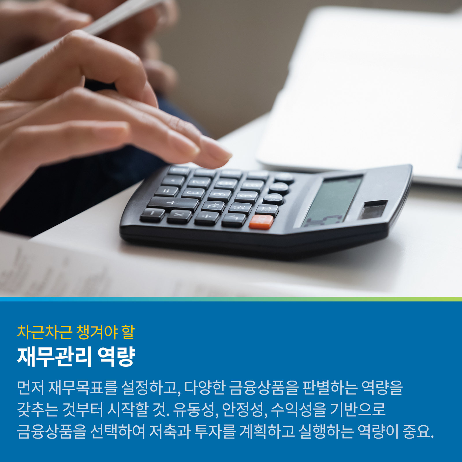 차근차근 챙겨야 할 재무관리 역량 먼저 재무목표를 설정하고, 다양한 금융상품을 판별하는 역량을 갖추는 것부터 시작할 것. 유동성, 안정성, 수익성을 기반으로 금융상품을 선택하여 저축과 투자를 계획하고 실행하는 역량이 중요.