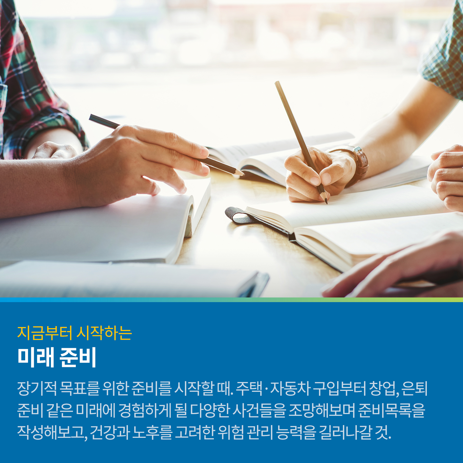 지금부터 시작하는 미래 준비 장기적 목표를 위한 준비를 시작할 때. 주택, 자동차 구입부터 창업, 은퇴준비 같은 미래에 경험하게 될 다양한 사건들을 조망해보며 준비목록을 작성해보고, 건강과 노후를 고려한 위험 관리 능력을 길러갈 것.