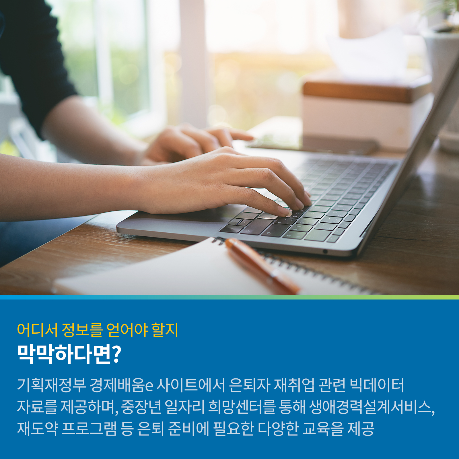 어디서 정보를 얻어야 할지 막막하다면? 기획재정부 경제배움e 사이트에서 은퇴자의 재취업 관련 빅데이터 자료를 제공하며, 중장년 일자리 희망센터를 통해 생애경력설계서비스, 재도약 프로그램 등 은퇴준비에 필요한 다양한 교육을 제공.