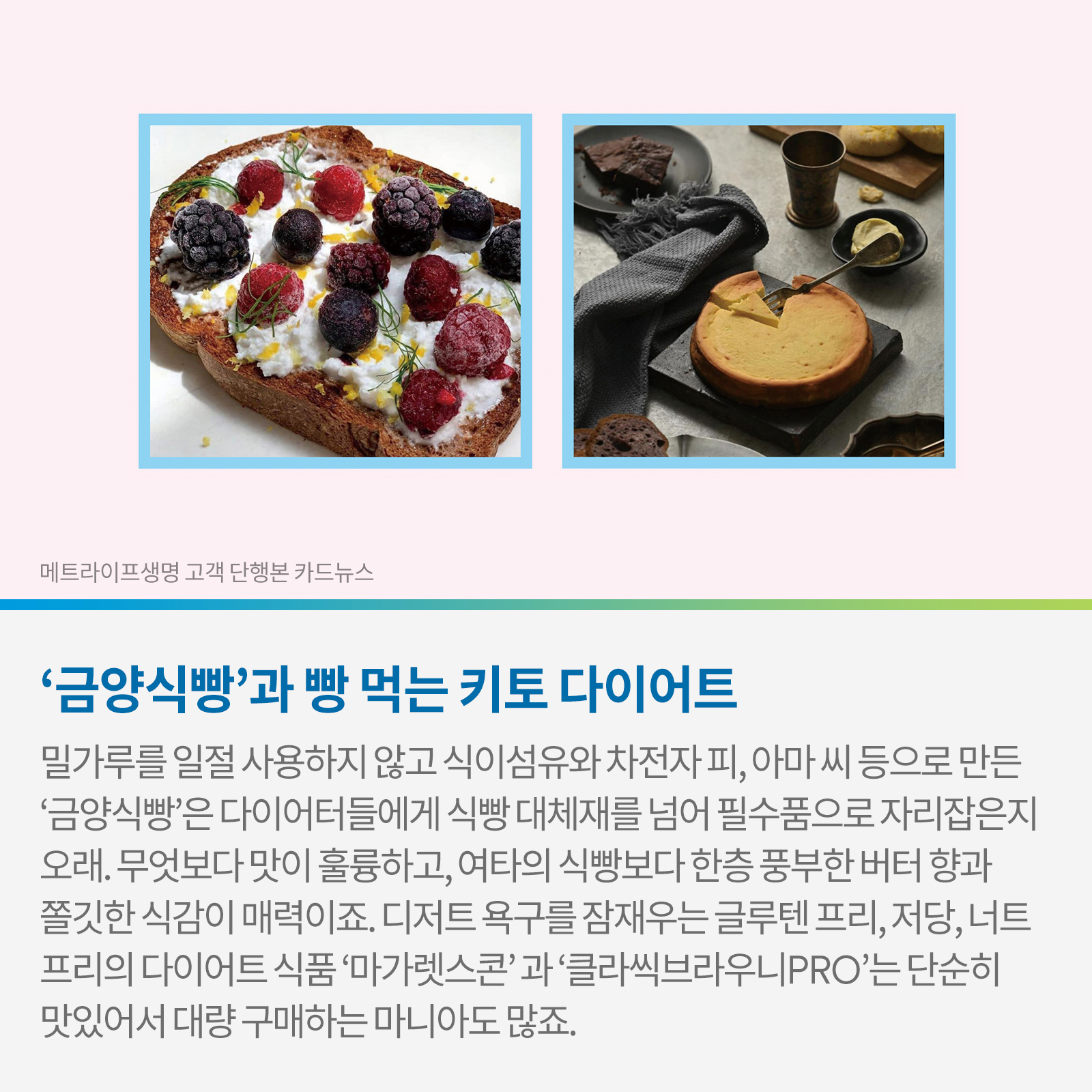 ‘금양식빵’과 빵 먹는 키토 다이어트 밀가루를 일절 사용하지 않고 식이섬유와 차전자 피, 아마 씨 등으로 만든 ‘금양식빵’은 다이어터들에게 식빵 대체재를 넘어 필수품으로 자리잡은지 오래, 무엇보다 맛이 훌륭하고, 여타의 식빵보다 항층 풍부한 버터향과 쫄깃한 식감이 매력이죠. 디저트 욕구를 잠재우는 글루텐 프리, 저당, 너트프리의 다이어트 식품 ‘마가렛스콘’과 ‘클라씩브라우니PRO’는 단순히 맛있어서 대량 구매하는 마니아도 많죠.