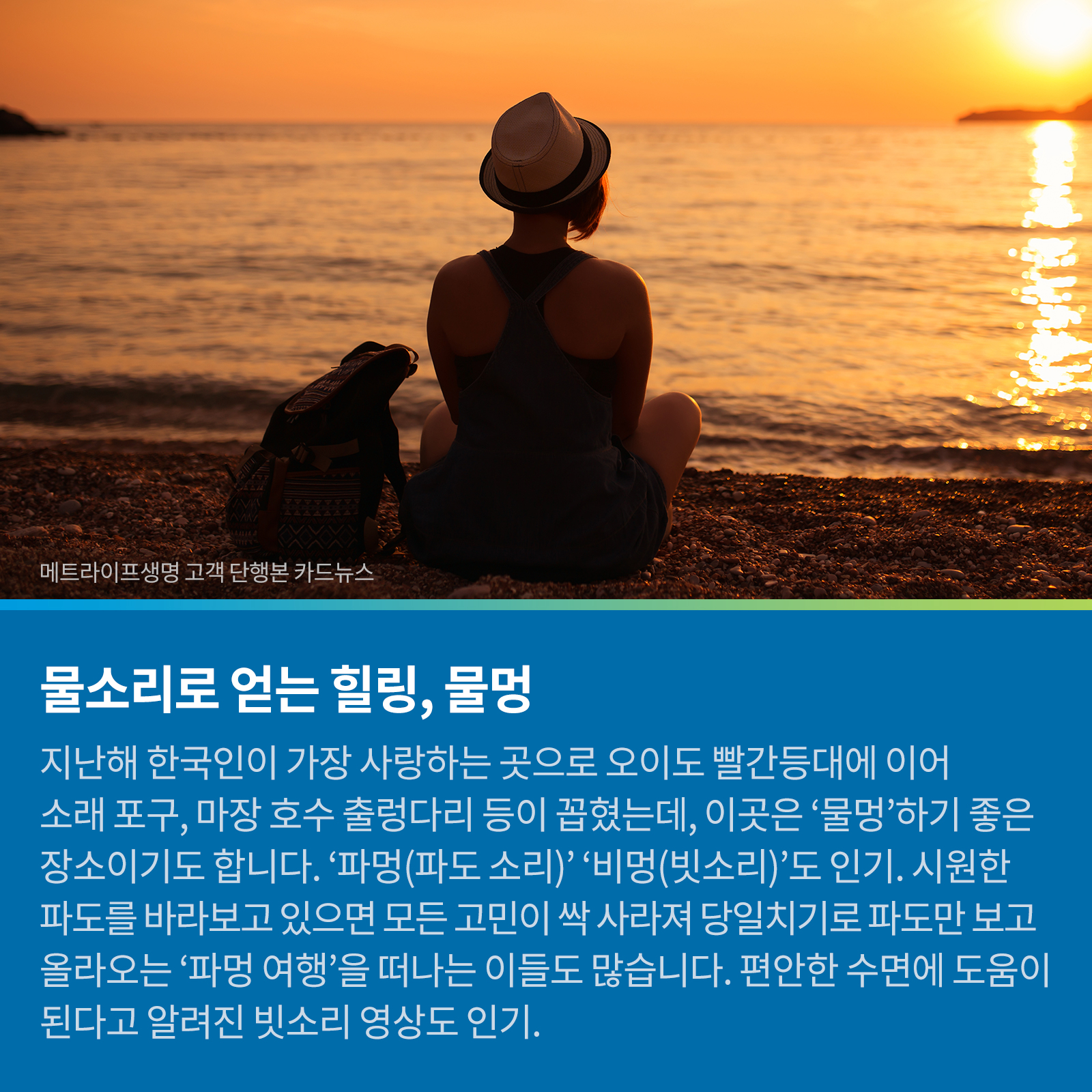 물소리로 얻는 힐링, 물멍 지난해 한국인이 가장 사랑하는 곳으로 오이도 빨간등대에 이어 소래포구, 마장호수 출렁다리 등이 꼽혔는데, 이곳은 ‘물멍’하기 좋은 장소이기도 합니다. ‘파멍(파도소리)’, ‘비멍(빗소리)’ 도 인기. 시원한 파도를 바라보고 있으면 모든 고민이 싹 사라져 당일치기로 파도만 보고 올라오는 ‘파멍 여행’을 떠나는 이들도 많습니다. 편안한 수면에 도움이 된다고 알려진 빗소리 영상도 인기.