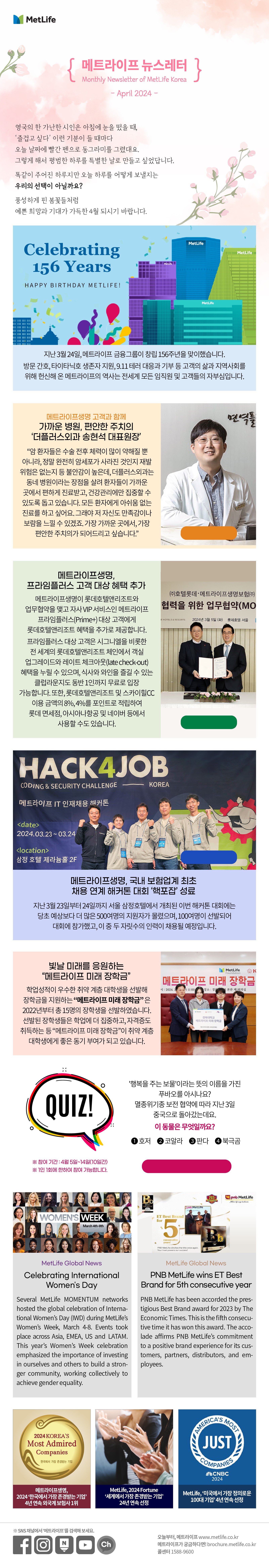 영국의 한 가난한 시인은 아침에 눈을 떴을 때,  ‘즐겁고 싶다’ 이런 기분이 들 때마다 오늘 날짜에 빨간 펜으로 동그라미를 그렸대요. 그렇게 해서 평범한 하루를 특별한 날로 만들고 싶었답니다. 똑같이 주어진 하루지만 오늘 하루를 어떻게 보낼지는 우리의 선택이 아닐까요? 풍성하게 핀 봄꽃들처럼 예쁜 희망과 기대가 가득한 4월 되시기 바랍니다.    지난 3월 24일, 메트라이프 금융그룹이 창립 156주년을 맞이했습니다. 방문 간호, 타이타닉호 생존자 지원, 9.11 테러 대응과 기부 등 고객의 삶과 지역사회를 위해 헌신해 온 메트라이프의 역사는 전세계 모든 임직원 및 고객들의 자부심입니다.  메트라이프생명 고객과 함께 가까운 병원, 편안한 주치의 - 더플러스외과 송현석 대표원장  “암 환자들은 수술 전후 체력이 많이 약해질 뿐 아니라, 정말 완전히 암세포가 사라진 것인지 재발 위험은 없는지 등 불안감이 높은데, 더플러스외과는 동네 병원이라는 장점을 살려 환자들이 가까운 곳에서 편하게 진료받고, 건강관리에만 집중할 수 있도록 돕고 있습니다. 모든 환자에게 아쉬움 없는 진료를 하고 싶어요. 그래야 저 자신도 만족감이나 보람을 느낄 수 있겠죠. 가장 가까운 곳에서, 가장 편안한 주치의가 되어드리고 싶습니다.””     자세히 보러가기>  https://www.metlife.co.kr/about-us/metlife-story/customer-story/customer-20221107/  메트라이프생명, 프라임플러스 고객 대상 혜택 추가    메트라이프생명이 롯데호텔앤리조트와 업무협약을 맺고 자사 VIP 서비스인 메트라이프 프라임플러스(Prime+) 대상 고객에게 롯데호텔앤리조트 혜택을 추가로 제공합니다 프라임플러스 대상 고객은 시그니엘을 비롯한 전 세계의 롯데호텔앤리조트 체인에서 객실 업그레이드와 레이트 체크아웃(late check-out) 혜택을 누릴 수 있으며, 식사와 와인을 즐길 수 있는 클럽라운지도 동반 1인까지 무료로 입장 가능합니다. 또한, 롯데호텔앤리조트 및 스카이힐CC 이용 금액의 8%, 4%를 포인트로 적립하여 롯데 면세점, 아시아나항공 및 네이버 등에서 사용할 수도 있습니다.  자세히 보러가기>  https://www.metlife.co.kr/about-us/about-metlife/newsroom/newsroom-20240308/              메트라이프생명, 국내 보험업계 최초 채용 연계 해커톤 대회 ‘핵포잡’ 성료    지난 3월 23일부터 24일까지 서울 삼정호텔에서 개최된 이번 해커톤 대회에는 당초 예상보다 더 많은 500여명의 지원자가 몰렸으며, 100여명이 선발되어 대회에 참가했고, 이 중 두 자릿수의 인력이 채용될 예정입니다.  자세히 보러가기>  https://naver.me/xC1D4B63  빛날 미래를 응원하는 “메트라이프 미래 장학금”  학업성적이 우수한 취약 계층 대학생을 선발해 장학금을 지원하는 “메트라이프 미래 장학금” 은 2022년부터 총 15명의 장학생을 선발하였습니다. 선발된 장학생들은 학업에 더 집중하고, 자격증도 취득하는 등 “메트라이프 미래 장학금”이 취약 계층 대학생에게 좋은 동기 부여가 되고 있습니다.       Quiz '행복을 주는 보물'이라는 뜻의 이름을 가진 푸바오를 아시나요? 멸종위기종 보전 협약에 따라 지난 3일 중국으로 돌아갔는데요. 이 동물은 무엇일까요? 1.	호저 2.	코알라 3.	판다 4.	북극곰  퀴즈 풀고 커피쿠폰 받기>  https://naver.me/GMWUVody  *참여기간: 4월 5일~14일(10일간) **1인 1회에 한하여 참여 가능합니다.  MetLife Global News Celebrating International Women's Day   Several MetLife MOMENTUM networks hosted the global celebration of International Women’s Day (IWD) during MetLife’s Women’s Week, March 4-8. Events took place across Asia, EMEA, US and LATAM. This year’s Women’s Week celebration emphasized the importance of investing in ourselves and others to build a stronger community, working collectively to achieve gender equality.       PNB MetLife wins ET Best Brand for 5th consecutive year    PNB MetLife has been accorded the prestigious Best Brand award for 2023 by The Economic Times. This is the fifth consecutive time it has won this award. The accolade affirms PNB MetLife’s commitment to a positive brand experience for its customers, partners, distributors, and employees.