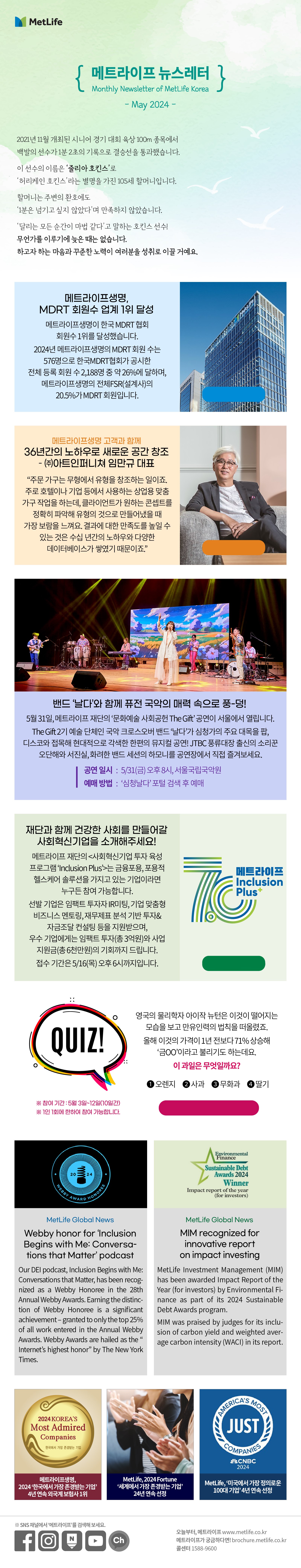 2021년 11월 개최된 시니어 경기 대회 육상 100m 종목에서 백발의 선수가 1분 2초의  기록으로 결승선을 통과했습니다. 이 선수의 이름은 ‘줄리아 호킨스’로  ‘허리케인 호킨스’라는 별명을 가진 105세 할머니입니다. 할머니는 주변의 환호에도  ‘1분은 넘기고 싶지 않았다’며 만족하지 않았습니다.  ‘달리는 모든 순간이 마법 같다’고 말하는 호킨스 선수!  무언가를 이루기에 늦은 때는 없습니다. 하고자 하는 마음과 꾸준한 노력이 여러분을  성취로 이끌 거예요.  메트라이프생명, MDRT 회원수 업계 1위 달성   메트라이프생명이 한국 MDRT 협회 회원수 1위를 달성했습니다. 2024년 메트라이프생명의 MDRT 회원 수는 576명으로 한국MDRT협회가 공시한 전체 등록 회원 수 2,188명 중 약 26%에 달하며, 메트라이프생명의 전체FSR(설계사)의20.5%가 MDRT 회원입니다. 자세히 보러가기> https://biz.heraldcorp.com/view.php?ud=20240404050142   메트라이프생명 고객과 함께 36년간의 노하우로 새로운 공간 창조 – ㈜아트인퍼니쳐 임만규 대표 “주문 가구는 무형에서 유형을 창조하는 일이죠. 주로 호텔이나 기업 등에서 사용하는 상업용 맞춤 가구 작업을 하는데, 클라이언트가 원하는 콘셉트를 정확히 파악해 유형의 것으로 만들어냈을 때 가장 보람을 느껴요. 결과에 대한 만족도를 높일 수 있는 것은 수십 년간의 노하우와 다양한 데이터베이스가 쌓였기 때문이죠.”    자세히 보러가기>  https://www.metlife.co.kr/about-us/metlife-story/customer-story/customer-20221108/  밴드 ‘날다’와 함께 퓨전 국악의 매력 속으로 풍-덩! 5월 31일, 메트라이프 재단의 ‘문화예술 사회공헌 The Gift’ 공연이 서울에서 열립니다. The Gift 2기 예술 단체인 국악 크로스오버 밴드 ‘날다’가 심청가의 주요 대목을 팝, 디스코와 접목해 현대적으로 각색한 한편의 뮤지컬 공연! JTBC 풍류대장 출신의 소리꾼 오단해와 서진실, 화려한 밴드 세션의 하모니를 공연장에서 직접 즐겨보세요. -공연 일시 : 5/31(금) 오후 8시, 서울국립국악원, 예매 방법: ‘심청날다’ 포털 검색 후 예매      재단과 함께 건강한 사회를 만들어갈 사회혁신기업을 소개해주세요!  메트라이프 재단의 <사회혁신기업 투자 육성 프로그램 ‘Inclusion Plus’>는 금융포용, 포용적 헬스케어 솔루션을 가지고 있는 기업이라면 누구든 참여 가능합니다. 선발 기업은 임팩트 투자자 IR미팅, 기업 맞춤형 비즈니스 멘토링, 재무제표 분석 기반 투자&자금조달 컨설팅 등을 지원받으며, 우수 기업에게는 임팩트 투자(총 3억원)와 사업 지원금(총 6천만원)의 기회까지 드립니다. 접수 기간은 5/16(목) 오후 6시까지입니다.    자세히 보러가기> https://inclusionplus.co.kr/  Quiz 영국의 물리학자 아이작 뉴턴은 이것이 떨어지는 모습을 보고 만유인력의 법칙을 떠올렸죠. 올해 이것의 가격이 1년 전보다 71% 상승해 ‘금OO’이라고 불리기도 하는데요. 이 과일은 무엇일까요?  1.	오렌지 2.	사과 3.	무화과 4.	딸기  퀴즈 풀고 커피쿠폰 받기>  https://naver.me/xmtYYswB  *참여기간: 5월 3일~12일(10일간) **1인 1회에 한하여 참여 가능합니다.        MetLife Global News Webby honor for ‘Inclusion Begins with Me: Conversations that Matter’ podcast   Our DEI podcast, Inclusion Begins with Me: Conversations that Matter, has been recognized as a Webby Honoree in the 28th Annual Webby Awards. Earning the distinction of Webby Honoree is a significant achievement – granted to only the top 25% of all work entered in the Annual Webby Awards. Webby Awards are hailed as the “Internet’s highest honor” by The New York Times.   MIM recognized for innovative report on impact investing   MetLife Investment Management (MIM) has been awarded Impact Report of the Year (for investors) by Environmental Finance as part of its 2024 Sustainable Debt Awards program.  MIM was praised by judges for its inclusion of carbon yield and weighted average carbon intensity (WACI) in its report. 