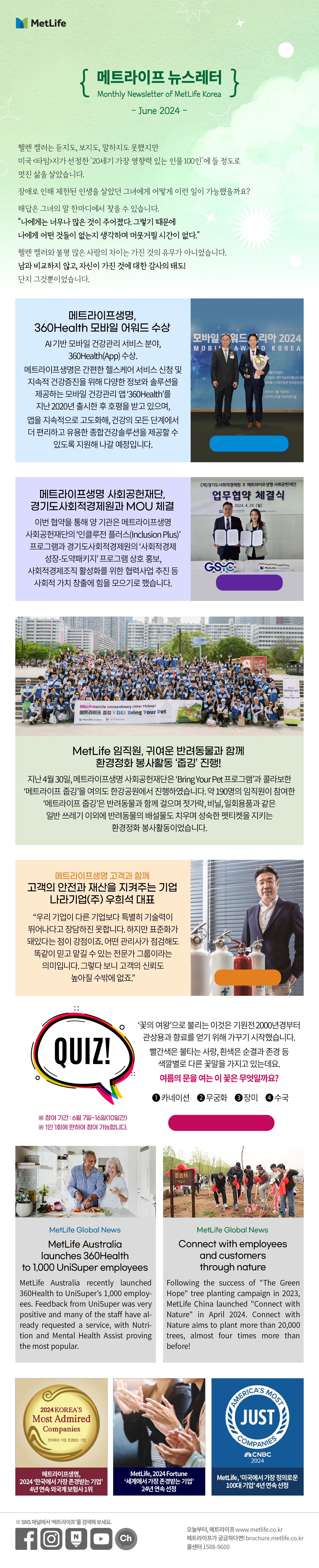 헬렌 켈러는 듣지도, 보지도, 말하지도 못했지만  미국 <타임>지가 선정한 ‘20세기 가장 영향력 있는 인물 100인’에 들 정도로 멋진 삶을 살았습니다.  장애로 인해 제한된 인생을 살았던 그녀에게 어떻게 이런 일이 가능했을까요? 해답은 그녀의 말 한마디에서 찾을 수 있습니다.  “나에게는 너무나 많은 것이 주어졌다. 그렇기 때문에  나에게 어떤 것들이 없는지 생각하며 머뭇거릴 시간이 없다.” 헬렌 켈러와 불평 많은 사람의 차이는 가진 것의 유무가 아니었습니다.  남과 비교하지 않고, 자신이 가진 것에 대한 감사의 태도!   단지 그것뿐이었습니다.    메트라이프생명, 360Health 모바일 어워드 수상   AI 기반 모바일 건강관리 서비스 분야, 360Health(App) 수상.  메트라이프생명은 간편한 헬스케어 서비스 신청 및 지속적 건강증진을 위해 다양한 정보와 솔루션을 제공하는 모바일 건강관리 앱 ‘360Health’를 지난 2020년 출시한 후 호평을 받고 있으며, 앱을 지속적으로 고도화해, 건강의 모든 단계에서 더 편리하고 유용한 종합건강솔루션을 제공할 수 있도록 지원해 나갈 예정입니다. 360Health 바로 알아보기> https://www.metlife.co.kr/benefit/360health/      메트라이프생명 사회공헌재단, 경기도사회적경제원과 MOU 체결   이번 협약을 통해 양 기관은 메트라이프생명 사회공헌재단의 ‘인클루전 플러스(Inclusion Plus)’ 프로그램과 경기도사회적경제원의 ‘사회적경제 성장-도약패키지’ 프로그램 상호 홍보, 사회적경제조직 활성화를 위한 협력사업 추진 등 사회적 가치 창출에 힘을 모으기로 했습니다. 자세히 보러가기>  https://www.metlife.co.kr/about-us/about-metlife/newsroom/corporate-20240502/   MetLife 임직원, 귀여운 반려동물과 함께 환경정화 봉사활동 ‘줍깅’ 진행!  지난 4월 30일, 메트라이프생명 사회공헌재단은 ‘Bring Your Pet 프로그램’과 콜라보한 ‘메트라이프 줍깅’을 여의도 한강공원에서 진행하였습니다. 약 190명의 임직원이 참여한 “메트라이프 줍깅”은 반려동물과 함께 걸으며 젓가락, 비닐, 일회용품과 같은 일반 쓰레기 이외에 반려동물의 배설물도 치우며 성숙한 펫티켓을 지키는 환경정화 봉사활동이었습니다.        메트라이프생명 고객과 함께 고객의 안전과 재산을 지켜주는 기업 - 나라기업(주) 우희석 대표  “우리 기업이 다른 기업보다 특별히 기술력이 뛰어나다고 장담하진 못합니다. 하지만 표준화가 돼있다는 점이 강점이죠. 어떤 관리사가 점검해도 똑같이 믿고 맡길 수 있는 전문가 그룹이라는 의미입니다. 그렇다 보니 고객의 신뢰도 높아질 수밖에 없죠.”   자세히 보러가기>  https://www.metlife.co.kr/about-us/metlife-story/customer-story/customer-20221208/  Quiz ‘꽃의 여왕’으로 불리는 이것은 기원전 2000년경부터 관상용과 향료를 얻기 위해 가꾸기 시작했습니다. 빨간색은 불타는 사랑, 흰색은 순결과 존경 등 색깔별로 다른 꽃말을 가지고 있는데요. 여름의 문을 여는 이 꽃은 무엇일까요?  1.	카네이션 2.	무궁화   3.	장미 4.	수국    퀴즈 풀고 커피쿠폰 받기> https://naver.me/Gedb8Rab  *참여기간: 6월 7일~16일(10일간) **1인 1회에 한하여 참여 가능합니다.   MetLife Global News  MetLife Australia launches 360Health to 1,000 UniSuper employees   MetLife Australia recently launched 360Health to UniSuper’s 1,000 employees. Feedback from UniSuper was very positive and many of the staff have already requested a service, with Nutrition and Mental Health Assist proving the most popular.  Connect with employees and customers through nature   Following the success of "The Green Hope" tree planting campaign in 2023, MetLife China launched "Connect with Nature" in April 2024. Connect with Nature aims to plant more than 20,000 trees, almost four times more than before!