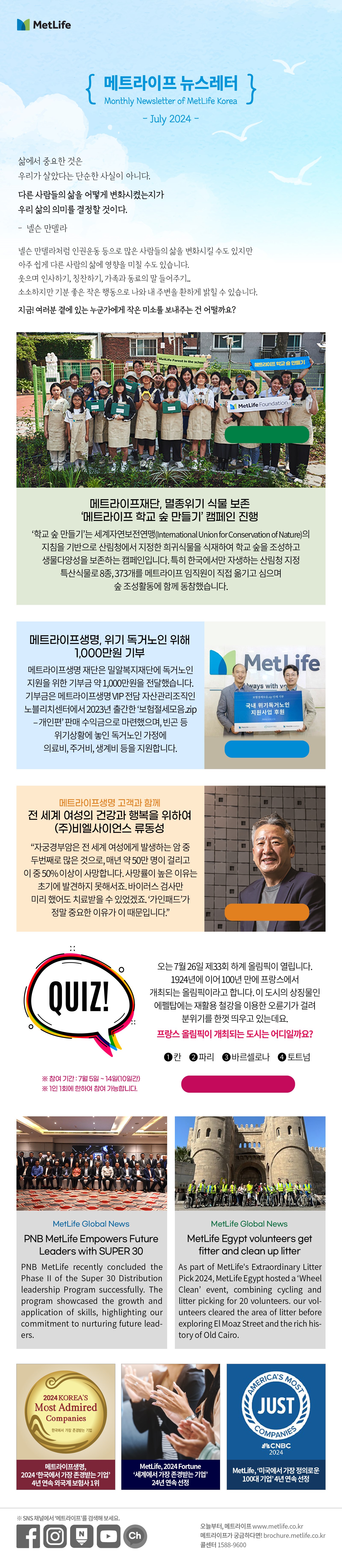 삶에서 중요한 것은  우리가 살았다는 단순한 사실이 아니다. 다른 사람들의 삶을 어떻게 변화시켰는지가  우리 삶의 의미를 결정할 것이다. -넬슨 만델라   넬슨 만델라처럼 인권운동 등으로 많은 사람들의 삶을 변화시킬 수도 있지만  아주 쉽게 다른 사람의 삶에 영향을 미칠 수도 있습니다.  웃으며 인사하기, 칭찬하기, 가족과 동료의 말 들어주기...   소소하지만 기분 좋은 작은 행동으로 나와 내 주변을 환하게 밝힐 수 있습니다.   지금! 여러분 곁에 있는 누군가에게 작은 미소를 보내주는 건 어떨까요?   메트라이프재단, 멸종위기 식물 보존 ‘메트라이프 학교 숲 만들기’ 캠페인 진행  학교 숲 만들기’는 세계자연보전연맹(International Union for Conservation of Nature)의 지침을 기반으로 산림청에서 지정한 희귀식물을 식재하여 학교 숲을 조성하고 생물다양성을 보존하는 캠페인입니다. 특히 한국에서만 자생하는 산림청 지정 특산식물로 8종, 373개를 메트라이프 임직원이 직접 옮기고 심으며 숲 조성활동에 함께 동참했습니다.  자세히 보러가기> https://www.fins.co.kr/news/articleView.html?idxno=101021    메트라이프생명, 위기 독거노인 위해 1,000만원 기부 메트라이프생명 재단은 밀알복지재단에 독거노인 지원을 위한 기부금 약 1,000만원을 전달했습니다. 기부금은 메트라이프생명 VIP 전담 자산관리조직인 노블리치센터에서 2023년 출간한 ‘보험절세모음.zip – 개인편’ 판매 수익금으로 마련했으며, 빈곤 등 위기상황에 놓인 독거노인 가정에 의료비, 주거비, 생계비 등을 지원합니다.    메트라이프생명 고객과 함께 전 세계 여성의 건강과 행복을 위하여 (주)비엘사이언스 류동성 “자궁경부암은 전 세계 여성에게 발생하는 암 중 두번째로 많은 것으로, 매년 약 50만 명이 걸리고 이 중 50% 이상이 사망합니다. 사망률이 높은 이유는 초기에 발견하지 못해서죠. 바이러스 검사만 미리 했어도 치료받을 수 있었겠죠. ‘가인패드’가 정말 중요한 이유가 이 때문입니다.”   자세히 보러가기>  https://www.metlife.co.kr/about-us/metlife-story/customer-story/customer-20221209/  Quiz 오는 7월 26일 제33회 하계 올림픽이 열립니다.  1924년에 이어 100년 만에 프랑스에서 개최되는 올림픽이라고 합니다.  이 도시의 상징물인 에펠탑에는 재활용 철강을 이용한 오륜기가 걸려 분위기를 한껏 띄우고 있는데요.  프랑스 올림픽이 개최되는 도시는 어디일까요?  1) 칸 2) 파리 3) 바르셀로나 4) 토트넘   퀴즈 풀고 커피쿠폰 받기> https://naver.me/F9N6VFVN  *참여기간: 7월 5일~14일(10일간) **1인 1회에 한하여 참여 가능합니다.  MetLife Global News PNB MetLife Empowers Future Leaders with SUPER 30   PNB MetLife recently concluded the Phase II of the Super 30 Distribution leadership Program successfully. The program showcased the growth and application of skills, highlighting our commitment to nurturing future leaders.     MetLife Egypt volunteers get fitter and clean up litter   As part of MetLife's Extraordinary Litter Pick 2024, MetLife Egypt hosted a ‘Wheel Clean’ event, combining cycling and litter picking for 20 volunteers. our volunteers cleared the area of litter before exploring El Moaz Street and the rich history of Old Cairo.