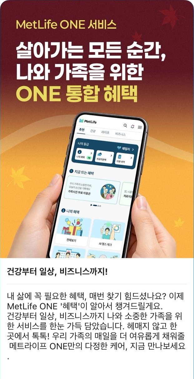상단  MetLife ONE 서비스  살아가는 모든 순간,  나와 가족을 위한  ONE 통합 혜택  휴대폰 화면 내 주요 문구 추천 건강 라이프 비즈니스 나의 등급 패밀리 나의 혜택 치료지원팩 이용 내역 지금 뜨는 혜택 가족사진 무료 이용권 시설 체크 전체보기 본문 제목  건강부터 일상, 비즈니스까지!  본문  내 삶에 꼭 필요한 혜택, 매번 찾기 힘드셨나요? 이제 MetLife ONE '혜택'이 알아서 챙겨드릴게요. 건강부터 일상, 비즈니스까지 나와 소중한 가족을 위한 서비스를 한눈 가득 담았습니다. 헤매지 않고 한 곳에서 톡톡! 우리 가족의 매일을 더 여유롭게 채워줄 메트라이프 ONE만의 다정한 케어, 지금 만나보세요.