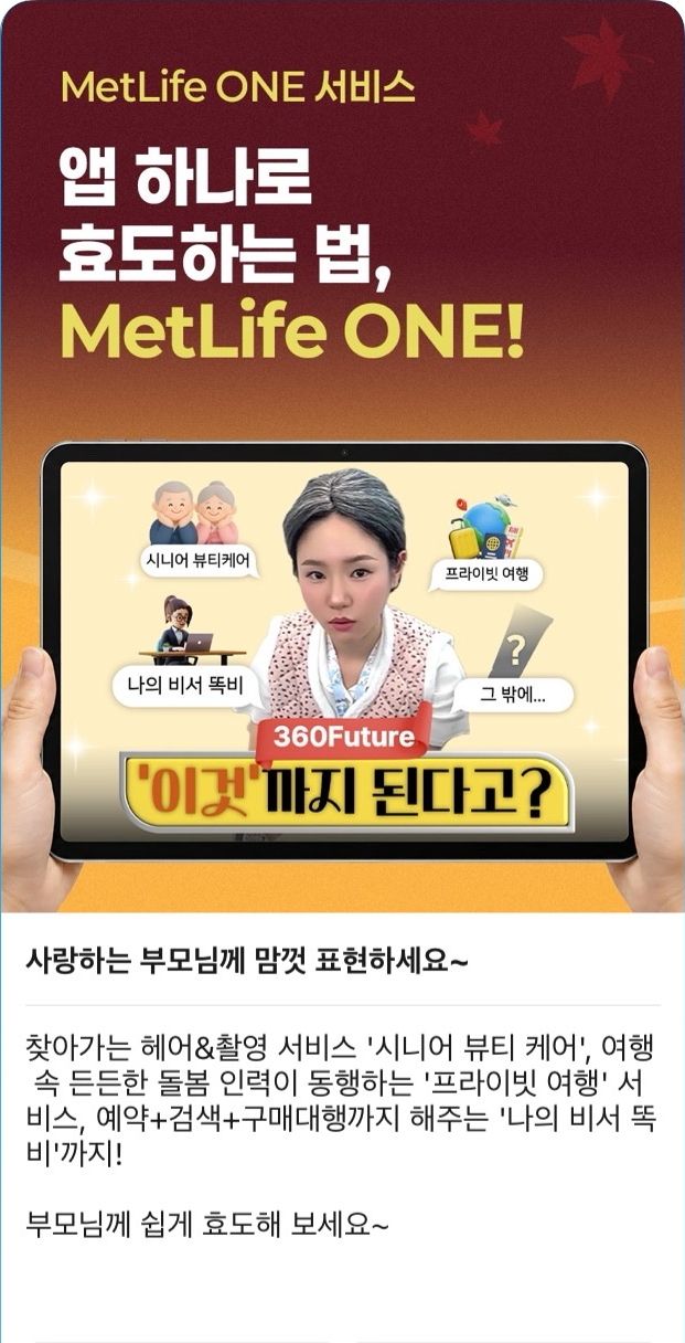 상단  MetLife ONE 서비스  앱 하나로 효도하는 법,  MetLife ONE!  이미지 내 문구 시니어 뷰티케어 프라이빗 여행 나의 비서 똑비 그 밖에... 360Future '이것'까지 된다고? 본문 제목  사랑하는 부모님께 맘껏 표현하세요~  본문  찾아가는 헤어&촬영 서비스 '시니어 뷰티 케어', 여행 속 든든한 돌봄 인력이 동행하는 '프라이빗 여행' 서비스, 예약+검색+구매대행까지 해주는 '나의 비서 똑비'까지!  부모님께 쉽게 효도해 보세요~