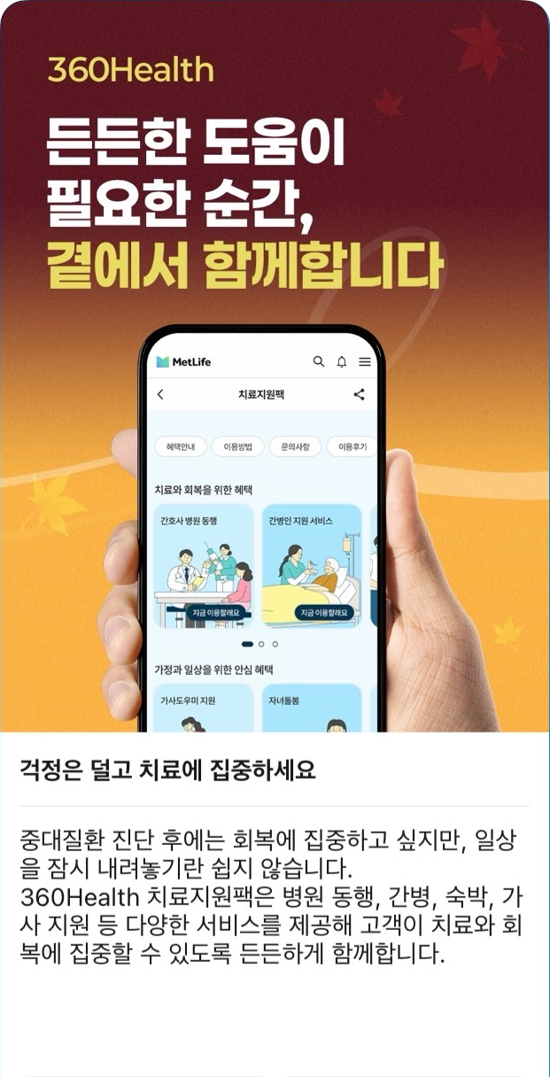 상단  360Health  든든한 도움이 필요한 순간,  곁에서 함께합니다  휴대폰 화면 내 주요 문구 치료지원팩 혜택안내 이용방법 문의사항 이용후기 치료와 회복을 위한 혜택 간호사 병원 동행 간병인 지원 서비스 지금 이용할래요 가정과 일상을 위한 안심 혜택 가사도우미 지원 자녀돌봄 본문 제목  걱정은 덜고 치료에 집중하세요  본문  중대질환 진단 후에는 회복에 집중하고 싶지만, 일상을 잠시 내려놓기란 쉽지 않습니다. 360Health 치료지원팩은 병원 동행, 간병, 숙박, 가사 지원 등 다양한 서비스를 제공해 고객이 치료와 회복에 집중할 수 있도록 든든하게 함께합니다.