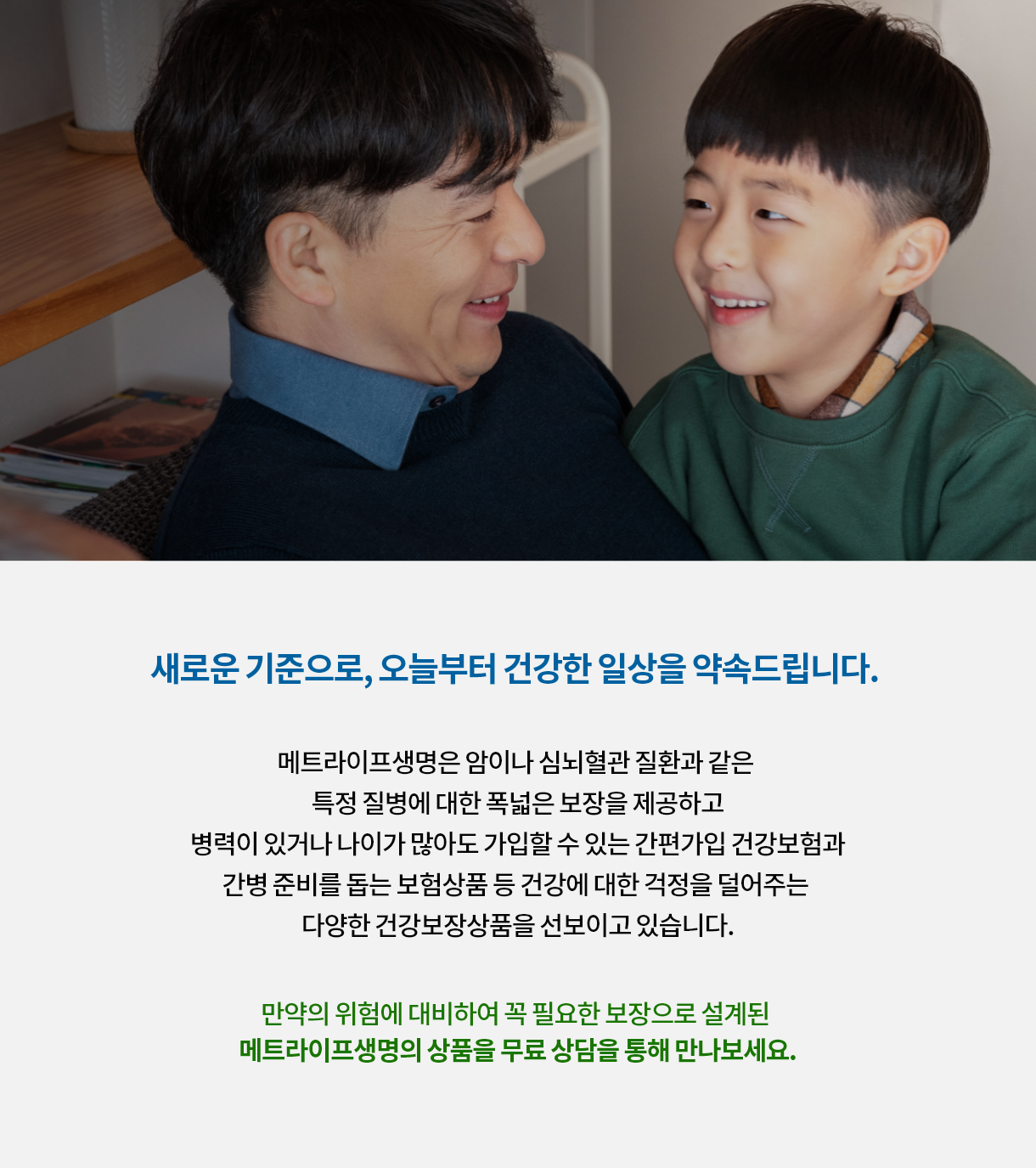 새로운 기준으로, 오늘부터 건강한 일상을 약속드립니다. 메트라이프생명은 암이나 심뇌질관 질환과 같은 특정 질병에 대한 폭넓은 보장을 제공하고 병력이 있거나 나이가 많아도 가입할 수 있는 간편가입 건강보험과 간병 준비를 돕는 보험상품 등 건강에 대한 걱정을 덜어주는 다양한 건강보장 상품을 선보이고 있습니다. 만약의 위험에 대비하여 꼭 필요한 보장으로 설계된 메트라이프생명의 상품을 무료상담을 통해 만나보세요.