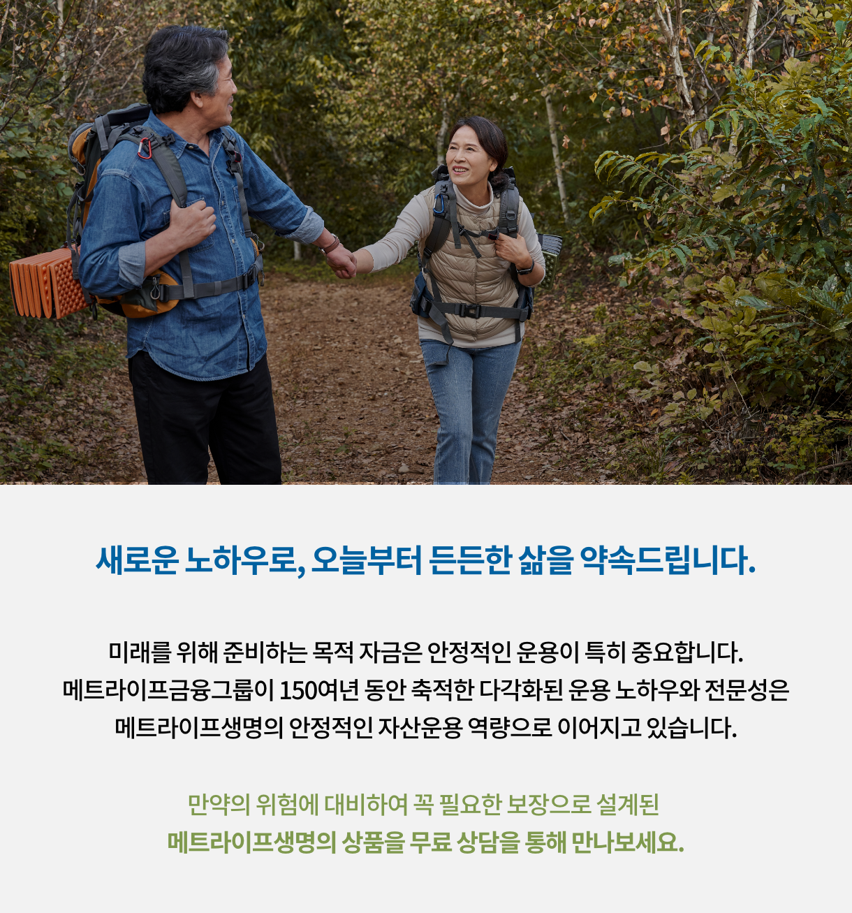 새로운 노하우로, 오늘부터 든든한 삶을 약속 드립니다. 미래를 위해 준비하는 목적 자금은 안정적인 운용이 특히 중요합니다. 메트라이프금융그룹이 150여년 동안 축척한 다각화된 운용 노하우와 전문성은 메트라이프생명의 안정적인 자산운용 역량으로 이어지고 있습니다. 만약의 위험에 대비하여 꼭 필요한 보장으로 설계된 메트라이프생명의 상품을 무료 상담을 통해 만나보세요.